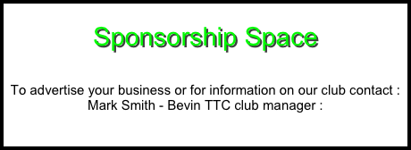       
Sponsorship Space


To advertise your business or for information on our club contact : Mark Smith - Bevin TTC club manager : 
